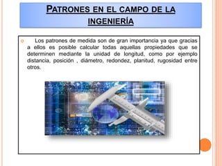 PATRONES EN EL CAMPO DE LA
INGENIERÍA
 Los patrones de medida son de gran importancia ya que gracias
a ellos es posible calcular todas aquellas propiedades que se
determinen mediante la unidad de longitud, como por ejemplo
distancia, posición , diámetro, redondez, planitud, rugosidad entre
otros.
 