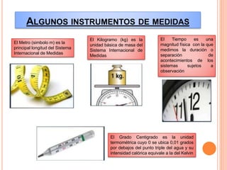 ALGUNOS INSTRUMENTOS DE MEDIDAS
El Metro (simbolo m) es la
principal longitud del Sistema
Internacional de Medidas
El Kilogramo (kg) es la
unidad básica de masa del
Sistema Internacional de
Medidas
El Tiempo es una
magnitud física con la que
medimos la duración o
separación de
acontecimientos de los
sistemas sujetos a
observación
El Grado Centigrado es la unidad
termométrica cuyo 0 se ubica 0,01 grados
por debajos del punto triple del agua y su
intensidad calórica equivale a la del Kelvin
 