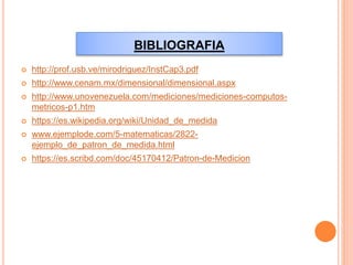 BIBLIOGRAFIA
 http://prof.usb.ve/mirodriguez/InstCap3.pdf
 http://www.cenam.mx/dimensional/dimensional.aspx
 http://www.unovenezuela.com/mediciones/mediciones-computos-
metricos-p1.htm
 https://es.wikipedia.org/wiki/Unidad_de_medida
 www.ejemplode.com/5-matematicas/2822-
ejemplo_de_patron_de_medida.html
 https://es.scribd.com/doc/45170412/Patron-de-Medicion
 