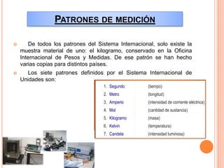 PATRONES DE MEDICIÓN
 De todos los patrones del Sistema Internacional, solo existe la
muestra material de uno: el kilogramo, conservado en la Oficina
Internacional de Pesos y Medidas. De ese patrón se han hecho
varias copias para distintos países.
 Los siete patrones definidos por el Sistema Internacional de
Unidades son:
1. Segundo
2. Metro
3. Amperio
4. Mol
5. Kilogramo
6. Kelvin
7. Candela
(tiempo)
(longitud)
(intensidad de corriente eléctrica)
(cantidad de sustancia)
(masa)
(temperatura)
(intensidad luminosa)
 