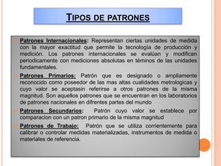 TIPOS DE PATRONES
 Patrones Internacionales: Representan ciertas unidades de medida
con la mayor exactitud que permite la tecnología de producción y
medición. Los patrones internacionales se evalúan y modifican
periodicamente con mediciones absolutas en téminos de las unidades
fundamentales.
 Patrones Primarios: Patrón que es designado o ampliamente
reconocido como poseedor de las mas altas cualidades metrologicas y
cuyo valor se aceptasin referirse a otros patrones de la misma
magnitud. Son aquellos patrones que se encuentran en los laboratorios
de patrones nacionales en difrentes partes del mundo
 Patrones Secundarios: Patrón cuyo valor se establece por
comparacion con un patron primario de la misma magnitud
 Patrones de Trabajo: Patrón que se utiliza corrientemente para
calibrar o controlar medidas materializadas, instrumentos de medida o
materiales de referencia.
 