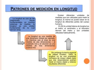 PATRONES DE MEDICIÓN EN LONGITUD
La longitud es una de las
magnitudes fisicas
fundamentales, en muchos
sistemas de medida, la
longitud es una unidad
fundamental de la cual
derivan otras
La longitud es una medida de
una dimension (lineal por ejemplo,
m) mientras que el area es una
medida de dos dimensiones ( al
cuadrado m2) y el volumen es una
medida de tres dimensiones
(cubica m3)
Sin embargo la teoría especial
de (Albert Einstein, 1905) la
longitud no es una propiedad
intrinseca de ningun objeto dado
que dos observadores podrian
medir el mismo objeto y obtener
resultados diferentes
Existen diferentes unidades de
medidas que son utilizadas para medir la
longitud, la misma se puede basar en la
longitud de diferentes partes del cuerpo
humano.
El (SI) la unidad básica de longitud es
el metro; el centimetro y el kilometro
derivan del metro y son unidades
utilizadas habitualmente.
 