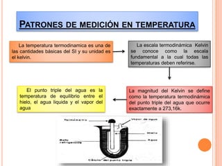 PATRONES DE MEDICIÓN EN TEMPERATURA
La temperatura termodinamica es una de
las cantidades básicas del SI y su unidad es
el kelvin.
La escala termodinámica Kelvin
se conoce como la escala
fundamental a la cual todas las
temperaturas deben referirse.
La magnitud del Kelvin se define
como la temperatura termodinámica
del punto triple del agua que ocurre
exactamente a 273,16k.
El punto triple del agua es la
temperatura de equilibrio entre el
hielo, el agua liquida y el vapor del
agua
 