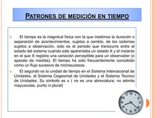 PATRONES DE MEDICIÓN EN TIEMPO
 El tiempo es la magnitud fisica con la que medimos la duración o
separación de acontecimientos, sujetos a cambio, de los sistemas
sujetos a observación, esto es el periodo que transcurre entre el
estado del sistema cuando este aparentaba un estado X y el instante
en el que X registra una variación perceptible para un observador (o
aparato de medida). El tiempo ha sido frecuentemente concebido
como un flujo sucesivo de microsucesos.
 El segundo es la unidad de tiempo en el Sistema Internacional de
Unidades, el Sistema Cegesimal de Unidades y el Sistema Tecnico
de Unidades. Su simbolo es s ( no es una abreviatura; no admite
mayusculas, punto ni plural)
 