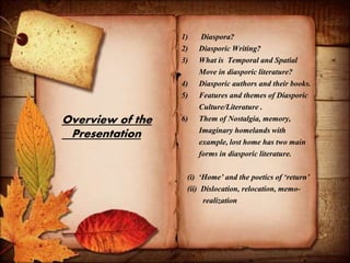 Overview of the
Presentation
1) Diaspora?
2) Diasporic Writing?
3) What is Temporal and Spatial
Move in diasporic literature?
4) Diasporic authors and their books.
5) Features and themes of Diasporic
Culture/Literature .
6) Them of Nostalgia, memory,
Imaginary homelands with
example, lost home has two main
forms in diasporic literature.
(i) ‘Home’ and the poetics of ‘return’
(ii) Dislocation, relocation, memo-
realization
 