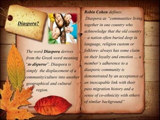 The word Diaspora derives
from the Greek word meaning
“to disperse”. Diaspora is
simply the displacement of a
community/culture into another
geographical and cultural
region.
Robin Cohen defines:
Diaspora as “communities living
together in one country who
acknowledge that the old country
– a nation often buried deep in
language, religion custom or
folklore- always has some claim
on their loyalty and emotion … a
member’s adherence to a
diasporic community is
demonstrated by an acceptance of
an inescapable link with their
pass migration history and a
sense of co-ethnicity with others
of similar background”
Diaspora?
 