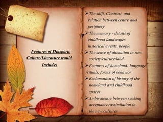 Features of Diasporic
Culture/Literature would
Include:
The shift, Contrast, and
relation between centre and
periphery
The memory - details of
childhood landscapes,
historical events, people
The sense of alienation in new
society/culture/land
Features of homeland- language
/rituals, forms of behavior
Reclamation of history of the
homeland and childhood
spaces
Ambivalence between seeking
acceptance/assimilation in
the new cultures
 