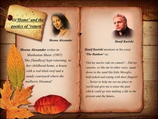 (i)‘Home’ and the
poetics of ‘return’
Meena Alexander writes in
Manhattan Music (1997)
‘She [Sandhya] kept returning to
her childhood home, a house
with a red-tiled roof and a
sandy courtyard where the
mulberry bloomed’
“Did my uncles ride on camels?.. Did my
cousins, so like me in other ways, squat
down in the sand like little Mowglis,
half-naked and eating with their fingers?
.... Sories to help me see my place in
world and give me a sense the past
which could go into making a life in the
present and the future.
Hanif Kurishi mentions in his essay
‘The Ranbow’ as;
Hanif KurishiMeena Alexander
 