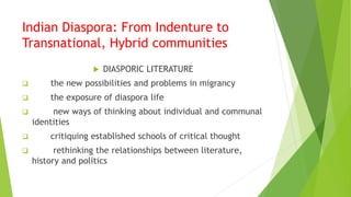Indian Diaspora: From Indenture to
Transnational, Hybrid communities
 DIASPORIC LITERATURE
 the new possibilities and problems in migrancy
 the exposure of diaspora life
 new ways of thinking about individual and communal
identities
 critiquing established schools of critical thought
 rethinking the relationships between literature,
history and politics
 