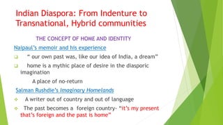 Indian Diaspora: From Indenture to
Transnational, Hybrid communities
THE CONCEPT OF HOME AND IDENTITY
Naipaul’s memoir and his experience
 “ our own past was, like our idea of India, a dream”
 home is a mythic place of desire in the diasporic
imagination
A place of no-return
Salman Rushdie’s Imaginary Homelands
 A writer out of country and out of language
 The past becomes a foreign country- “it’s my present
that’s foreign and the past is home”
 