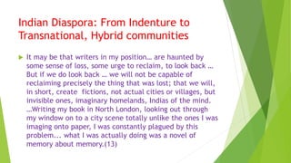 Indian Diaspora: From Indenture to
Transnational, Hybrid communities
 It may be that writers in my position… are haunted by
some sense of loss, some urge to reclaim, to look back …
But if we do look back … we will not be capable of
reclaiming precisely the thing that was lost; that we will,
in short, create fictions, not actual cities or villages, but
invisible ones, imaginary homelands, Indias of the mind.
…Writing my book in North London, looking out through
my window on to a city scene totally unlike the ones I was
imaging onto paper, I was constantly plagued by this
problem... what I was actually doing was a novel of
memory about memory.(13)
 