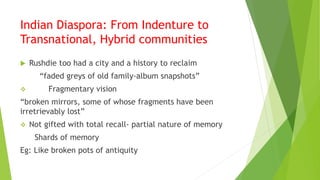 Indian Diaspora: From Indenture to
Transnational, Hybrid communities
 Rushdie too had a city and a history to reclaim
“faded greys of old family-album snapshots”
 Fragmentary vision
“broken mirrors, some of whose fragments have been
irretrievably lost”
 Not gifted with total recall- partial nature of memory
Shards of memory
Eg: Like broken pots of antiquity
 
