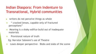 Indian Diaspora: From Indenture to
Transnational, Hybrid communities
 writers do not perceive things as whole
 “ cracked lenses, capable only of fractured
perceptions”
 Meaning is a shaky edifice build out of inadequate
materials
 Provisional nature of truth
Eg: Narrator Saleeem’s use of Theatre
 Loses deeper perspective- Blobs and slabs of the scene
 
