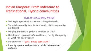 Indian Diaspora: From Indenture to
Transnational, Hybrid communities
ROLE OF A DIASPORIC WRITER
 Writing is a political act- re-describing the world
 State takes reality into its own hands, distorting reality-
politicized
 Denying the official political versions of truth
 Not depend upon author’s worthiness, but by the quality
of what has been written
 Indian writer – “guilt- tinted spectacles”
 Identity – plural and partial- straddle between two
cultures
 