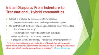 Indian Diaspora: From Indenture to
Transnational, Hybrid communities
 Subject is produced by the process of hybridization
 perpetually in motion open to change and re-inscription
 The aesthetics of the border impact upon received binary knowledges
 Freud’s term “uncanny”
 The disruption of received narratives of individual
and group identity is an uncanny moment
 It produces trauma and anxiety- “disruptive unhomely presence”
“It is the fabrication of a particular kind of knowledge within which
there exists a tension between the newness of what is being made and an
older way which may be covered over or masked”. Meena Alexander
 