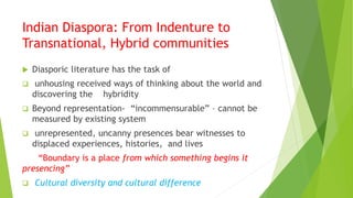 Indian Diaspora: From Indenture to
Transnational, Hybrid communities
 Diasporic literature has the task of
 unhousing received ways of thinking about the world and
discovering the hybridity
 Beyond representation- “incommensurable” – cannot be
measured by existing system
 unrepresented, uncanny presences bear witnesses to
displaced experiences, histories, and lives
“Boundary is a place from which something begins it
presencing”
 Cultural diversity and cultural difference
 