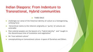 Indian Diaspora: From Indenture to
Transnational, Hybrid communities
 THIRD SPACE
 challenges our sense of the historical identity of culture as a homogenizing,
unifying force
 hierarchical claims to the inherent originality or ‘purity’ of cultures are
untenable
 Post-colonial peoples are the bearers of a “hybrid identity” and “caught in
the discontinuous time of translation and negotiation”
 No ‘true national culture’
 conceptualizing an transnational culture- A space of Ourselves and Others
 