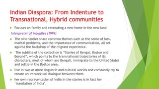 Indian Diaspora: From Indenture to
Transnational, Hybrid communities
 Focuses on family and recreating a new home in the new land
Interpreter of Maladies (1999)
 The nine stories share common themes such as the sense of loss,
marital problems, and the importance of communication, all set
against the backdrop of the migrant experience.
 The subtitle of the collection is “Stories of Bengal, Boston and
Beyond”, which points to the transnational trajectories of its
characters, most of whom are Bengali, immigrate to the United States
and settle in the Boston area.
 live in two or more linguistic and cultural worlds and constantly try to
create an intratextual dialogue between them.
 her own representation of India in the stories is in fact her
‘translation of India’.
 