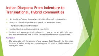 Indian Diaspora: From Indenture to
Transnational, Hybrid communities
 An immigrant’s story is usually a narrative of arrival, not departure
 diasporic tales of adaptation and growth, of a constant quest
for balanced cultural translation
 immigration is a positive, enriching experience
 her first- and second-generation characters come in contact with difference,
and most of them are able to filter the best elements from both cultures.
Namesake
 The Namesake tells the coming-of-age story of Gogol Ganguli, the American-
born son of Indian immigrants, spanning from his birth in 1968 to adulthood
in the year 2000.
 