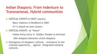 Indian Diaspora: From Indenture to
Transnational, Hybrid communities
 CRITICAL EVENTS in HOST country
Race violence in Bradford in 2001
9/11 attack on twin towers
 CRITICAL EVENTS at “home”
Indian Army entry in Golden Temple at Amritsar
Sikh diaspora becomes victim diaspora
 Emergence of diasporic cultures – resistance to the
claimed superiority , against integrated national
cultures.
 