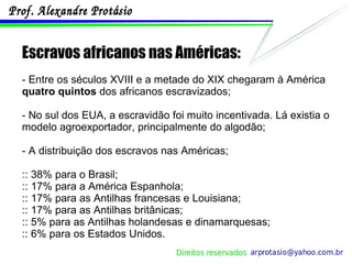 Escravos africanos nas Américas: - Entre os séculos XVIII e a metade do XIX chegaram à América  quatro quintos  dos africanos escravizados; - No sul dos EUA, a escravidão foi muito incentivada. Lá existia o modelo agroexportador, principalmente do algodão; - A distribuição dos escravos nas Américas; :: 38% para o Brasil; :: 17% para a América Espanhola; :: 17% para as Antilhas francesas e Louisiana; :: 17% para as Antilhas britânicas; :: 5% para as Antilhas holandesas e dinamarquesas; :: 6% para os Estados Unidos. 