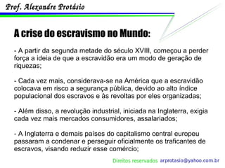 A crise do escravismo no Mundo: - A partir da segunda metade do século XVIII, começou a perder força a ideia de que a escravidão era um modo de geração de riquezas; - Cada vez mais, considerava-se na América que a escravidão colocava em risco a segurança pública, devido ao alto índice populacional dos escravos e às revoltas por eles organizadas; - Além disso, a revolução industrial, iniciada na Inglaterra, exigia cada vez mais mercados consumidores, assalariados; - A Inglaterra e demais países do capitalismo central europeu passaram a condenar e perseguir oficialmente os traficantes de escravos, visando reduzir esse comércio; 