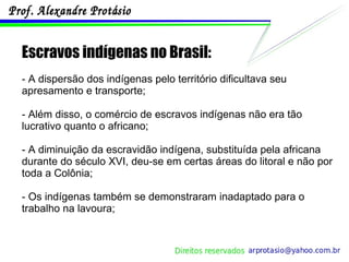 Escravos indígenas no Brasil: - A dispersão dos indígenas pelo território dificultava seu apresamento e transporte; - Além disso, o comércio de escravos indígenas não era tão lucrativo quanto o africano; - A diminuição da escravidão indígena, substituída pela africana durante do século XVI, deu-se em certas áreas do litoral e não por toda a Colônia; - Os indígenas também se demonstraram inadaptado para o trabalho na lavoura; 