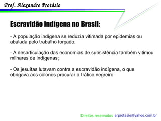 Escravidão indígena no Brasil: - A população indígena se reduzia vitimada por epidemias ou abalada pelo trabalho forçado; - A desarticulação das economias de subsistência também vitimou milhares de indígenas; - Os jesuítas lutavam contra a escravidão indígena, o que obrigava aos colonos procurar o tráfico negreiro. 