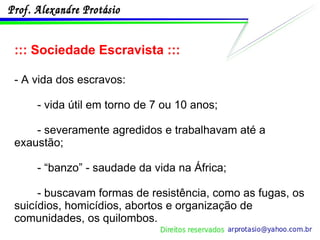 ::: Sociedade Escravista ::: - A vida dos escravos: - vida útil em torno de 7 ou 10 anos; - severamente agredidos e trabalhavam até a exaustão; - “banzo” - saudade da vida na África; - buscavam formas de resistência, como as fugas, os suicídios, homicídios, abortos e organização de comunidades, os quilombos. 