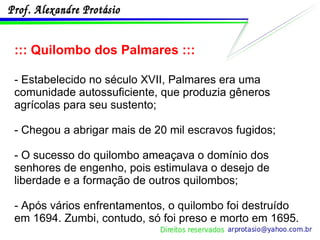 ::: Quilombo dos Palmares ::: - Estabelecido no século XVII, Palmares era uma comunidade autossuficiente, que produzia gêneros agrícolas para seu sustento; - Chegou a abrigar mais de 20 mil escravos fugidos; - O sucesso do quilombo ameaçava o domínio dos senhores de engenho, pois estimulava o desejo de liberdade e a formação de outros quilombos; - Após vários enfrentamentos, o quilombo foi destruído em 1694. Zumbi, contudo, só foi preso e morto em 1695. 