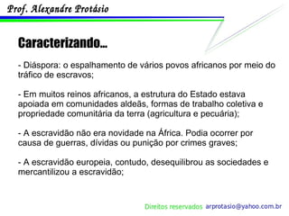 Caracterizando... - Diáspora: o espalhamento de vários povos africanos por meio do tráfico de escravos; - Em muitos reinos africanos, a estrutura do Estado estava apoiada em comunidades aldeãs, formas de trabalho coletiva e propriedade comunitária da terra (agricultura e pecuária); - A escravidão não era novidade na África. Podia ocorrer por causa de guerras, dívidas ou punição por crimes graves; - A escravidão europeia, contudo, desequilibrou as sociedades e mercantilizou a escravidão; 