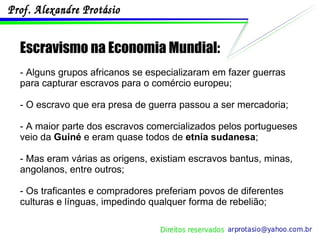 Escravismo na Economia Mundial: - Alguns grupos africanos se especializaram em fazer guerras para capturar escravos para o comércio europeu; - O escravo que era presa de guerra passou a ser mercadoria; - A maior parte dos escravos comercializados pelos portugueses veio da  Guiné  e eram quase todos de  etnia sudanesa ; - Mas eram várias as origens, existiam escravos bantus, minas, angolanos, entre outros; - Os traficantes e compradores preferiam povos de diferentes culturas e línguas, impedindo qualquer forma de rebelião; 