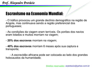 Escravismo na Economia Mundial: - O tráfico provocou um grande declínio demográfico na região de Angola, mas continuava sendo a região preferencial dos portugueses; - As condições da viagem eram terríveis. Os porões dos navios eram lotados e muitos morriam na viagem; -  20% dos escravos  morriam na viagem; -  40% dos escravos  morriam 6 meses após sua captura e transporte; - A escravidão africana pode ser colocada ao lado dos grandes holocaustos da humanidade; 