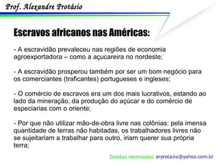 Escravos africanos nas Américas: - A escravidão prevaleceu nas regiões de economia agroexportadora – como a açucareira no nordeste; - A escravidão prosperou também por ser um bom negócio para os comerciantes (traficantes) portugueses e ingleses; - O comércio de escravos era um dos mais lucrativos, estando ao lado da mineração, da produção do açúcar e do comércio de especiarias com o oriente; - Por que não utilizar mão-de-obra livre nas colônias: pela imensa quantidade de terras não habitadas, os trabalhadores livres não se sujeitariam a trabalhar para outro, iriam querer sua própria terra; 