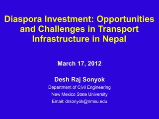 Diaspora Investment: Opportunities 
and Challenges in Transport 
Infrastructure in Nepal 
March 17, 2012 
Desh Raj Sonyok 
Department of Civil Engineering 
New Mexico State University 
Email: drsonyok@nmsu.edu 
 