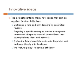 Innovative ideas
 The projects contains many new ideas that can be
 applied in other initiatives:
   Gathering a fund and only donating its generated
   revenue
   Targeting a specific country so we can leverage the
   tremendous diasporas financial potential and their
   country-related ideas and networks
   Enable the future beneficiaries to vote the project and
   to discuss directly with the donors
   The “refund policy” to achieve efficiency
 