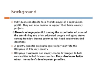 Background
 Individuals can donate to a friend’s cause or a renown non-
 profit. They can also donate to support their home country
 projects.
  There is a huge potential among the expatriates all around
 the world: they are often educated people with good status
 coming from low income countries that need investments and
 donations
 A country-specific programs can strongly motivate the
 Diaspora of this very country
 Diaspora awareness and money can be leveraged to help
 communities in their home countries. They also know better
 about the nation’s development priorities.
 