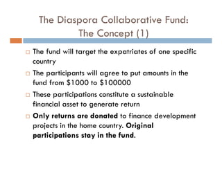 The Diaspora Collaborative Fund:
         The Concept (1)
The fund will target the expatriates of one specific
country
The participants will agree to put amounts in the
fund from $1000 to $100000
These participations constitute a sustainable
financial asset to generate return
Only returns are donated to finance development
projects in the home country. Original
participations stay in the fund.
 