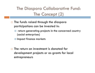 The Diaspora Collaborative Fund:
         The Concept (2)
The funds raised through the diaspora
participations can be invested in:
   return generating projects in the concerned country
  (social enterprises)
  Impact finance markets


The return on investment is donated for
development projects or as grants for local
entrepreneurs
 