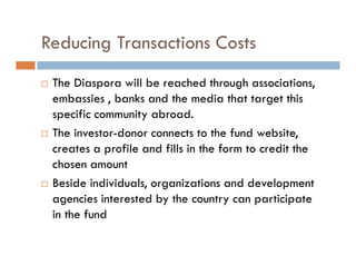 Reducing Transactions Costs
 The Diaspora will be reached through associations,
 embassies , banks and the media that target this
 specific community abroad.
 The investor-donor connects to the fund website,
 creates a profile and fills in the form to credit the
 chosen amount
 Beside individuals, organizations and development
 agencies interested by the country can participate
 in the fund
 
