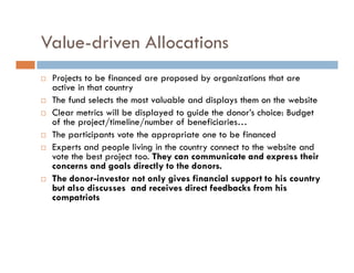 Value-driven Allocations
 Projects to be financed are proposed by organizations that are
 active in that country
 The fund selects the most valuable and displays them on the website
 Clear metrics will be displayed to guide the donor’s choice: Budget
 of the project/timeline/number of beneficiaries…
 The participants vote the appropriate one to be financed
 Experts and people living in the country connect to the website and
 vote the best project too. They can communicate and express their
 concerns and goals directly to the donors.
 The donor-investor not only gives financial support to his country
 but also discusses and receives direct feedbacks from his
 compatriots
 