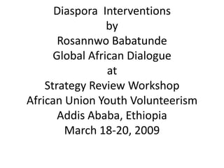 Diaspora Interventions
                 by
       Rosannwo Babatunde
      Global African Dialogue
                 at
    Strategy Review Workshop
African Union Youth Volunteerism
       Addis Ababa, Ethiopia
        March 18-20, 2009
 