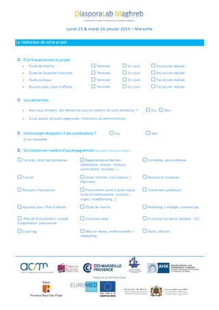 Lundi 25 & mardi 26 janvier 2015 – Marseille
La réalisation de votre projet
 État d’avancement duprojet :
 Étude de marché : Terminée En cours Pas encore réalisée
 Étude de faisabilité financière Terminée En cours Pas encore réalisée
 Étude juridique : Terminée En cours Pas encore réalisée
 Business plan / plan d’affaires : Terminée En cours Pas encore réalisée
 Vos démarches
 Avez-vous entrepris des démarches pour la création de votre entreprise ? Oui Non
 Si oui, auprès de quels organismes, institutions ou administrations :
 Votre projet nécessite-t-il desautorisations ? Oui Non
Si oui, lesquelles :
 Vos besoinsen matière d’accompagnement (plusieurs choix possibles) :
Fiscalité / droit des entreprises Règlementation/Normes
(labélisation, brevets, marques,
autorisations, douanes,…)
Formalités administratives
Foncier Zones franches / Incubateurs /
Pépinières
Ressources humaines
Banques / Assurances Financement privé (capital risque,
fonds d’investissement, business
angels, crowdfunding,…)
Subventions publiques
Business plan / Plan d’affaires Étude de marché Marketing / stratégie commerciale
Plan de financement / compte
d’exploitation prévisionnel
Économie verte Économie Sociale et Solidaire - ESS
Coaching Mise en réseau professionnelle /
networking
Autre, précisez :
DiasporaLab est financépar
 