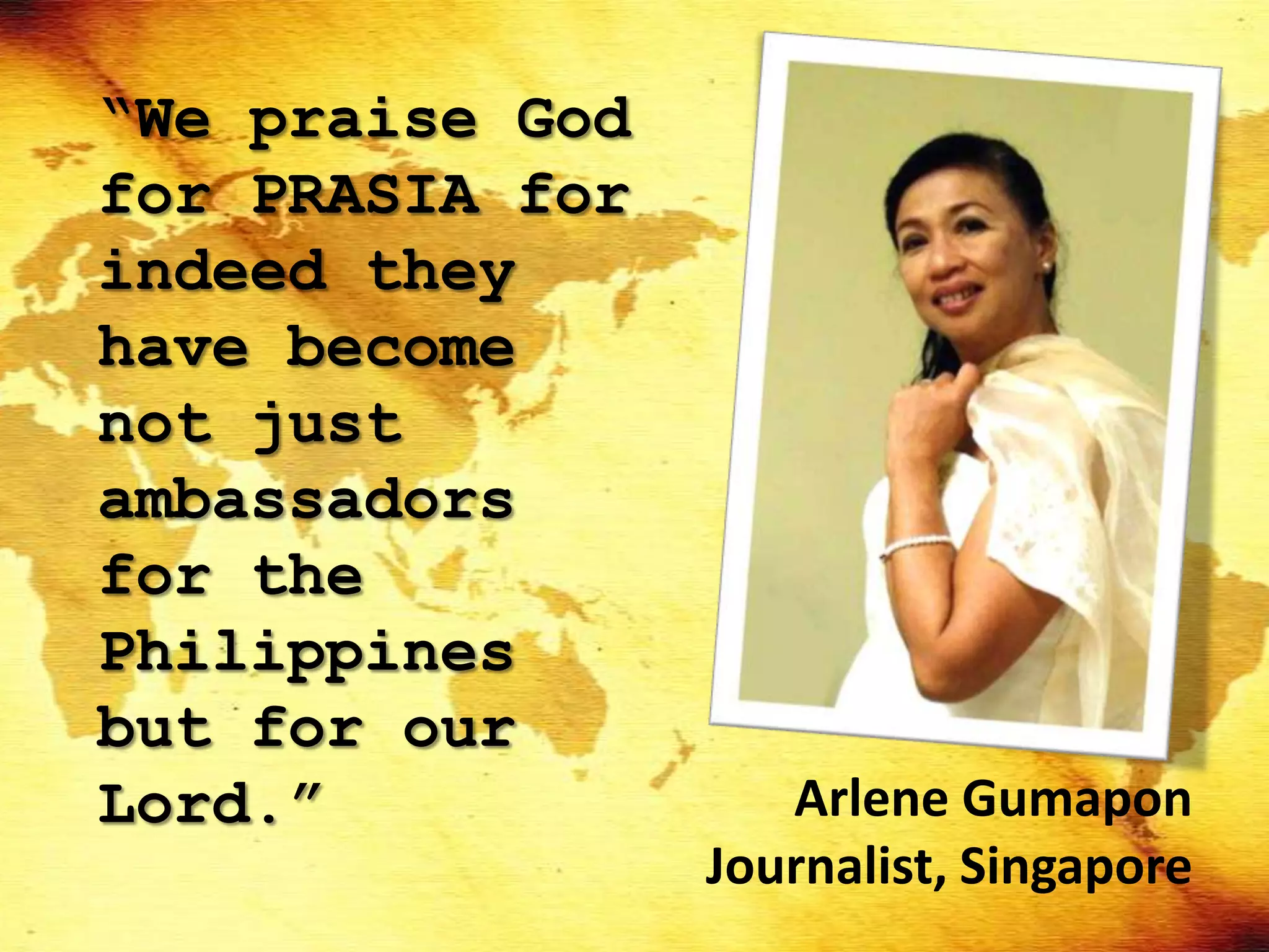 “We praise God
for PRASIA for
indeed they
have become
not just
ambassadors
for the
Philippines
but for our
Lord.”              Arlene Gumapon
                 Journalist, Singapore
 