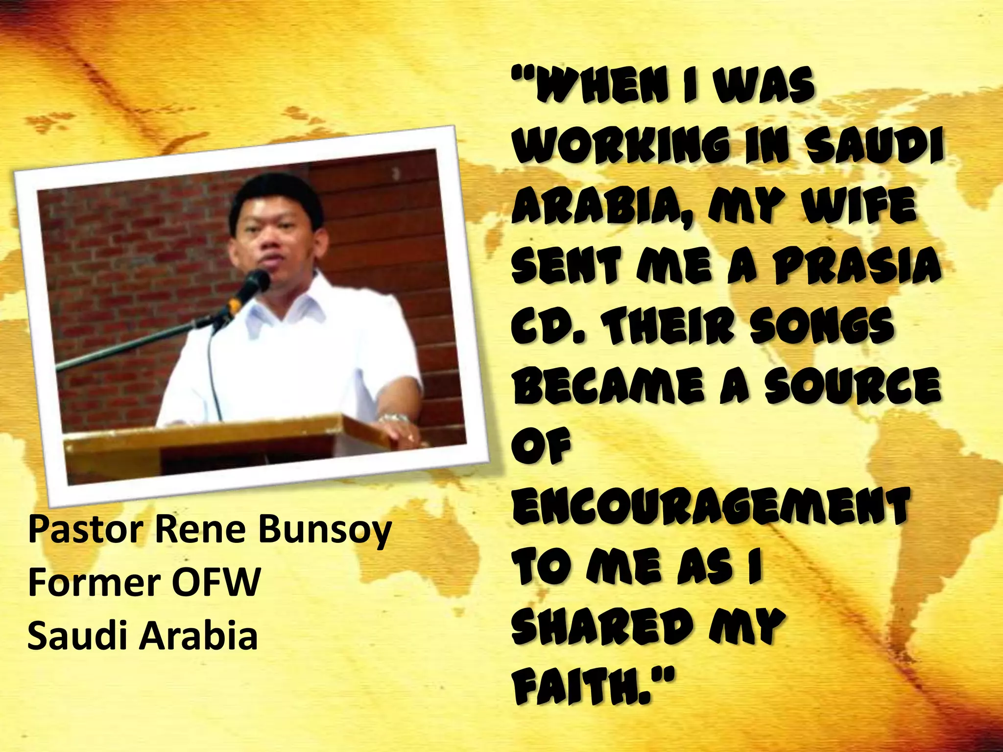 “When I was
                     working in Saudi
                     Arabia, my wife
                     sent me a PRASIA
                     cd. Their songs
                     became a source
                     of
Pastor Rene Bunsoy   encouragement
Former OFW           to me as I
Saudi Arabia         shared my
                     faith.”
 