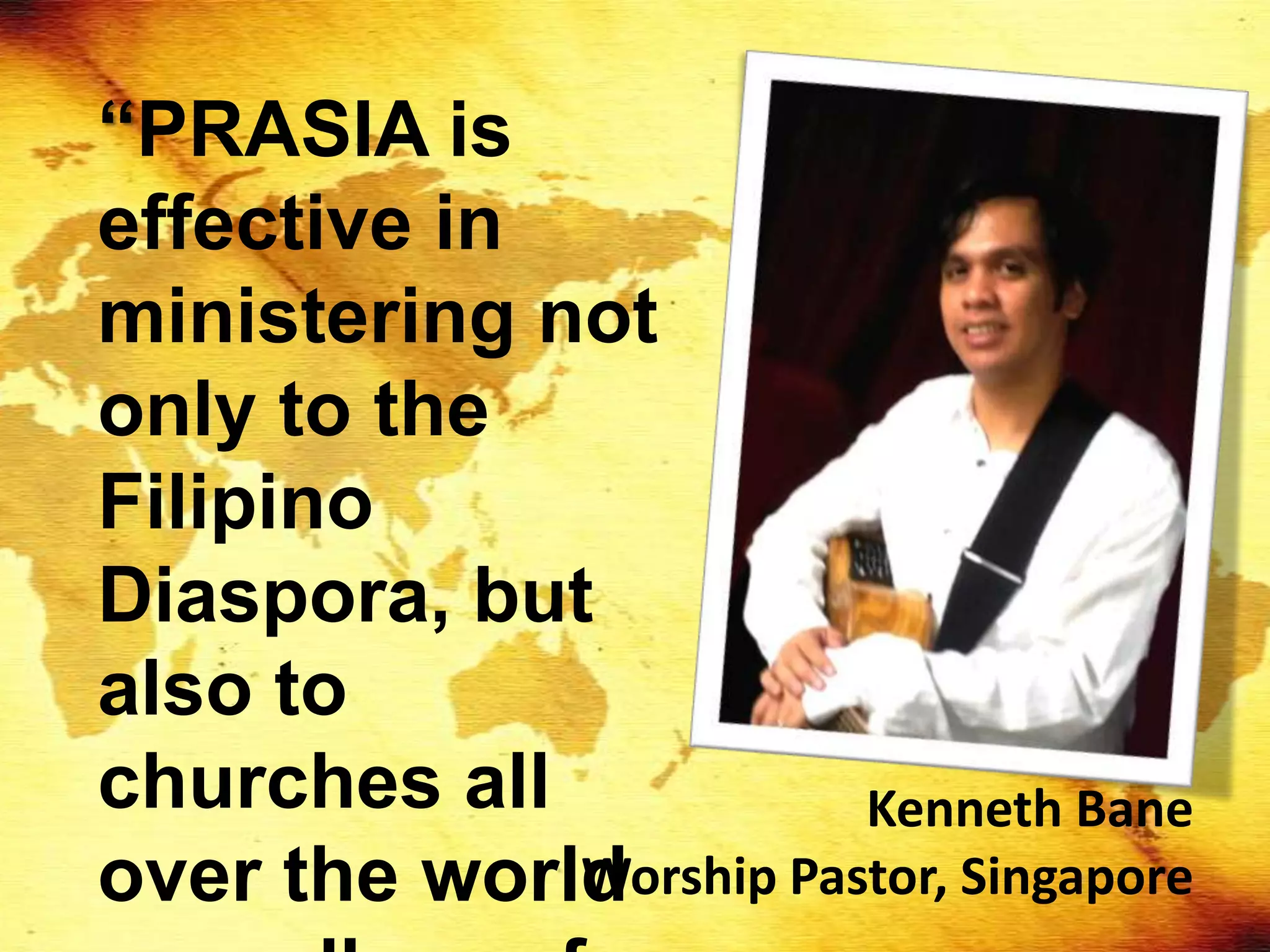 “PRASIA is
effective in
ministering not
only to the
Filipino
Diaspora, but
also to
churches all            Kenneth Bane
over the world
             Worship Pastor, Singapore
 