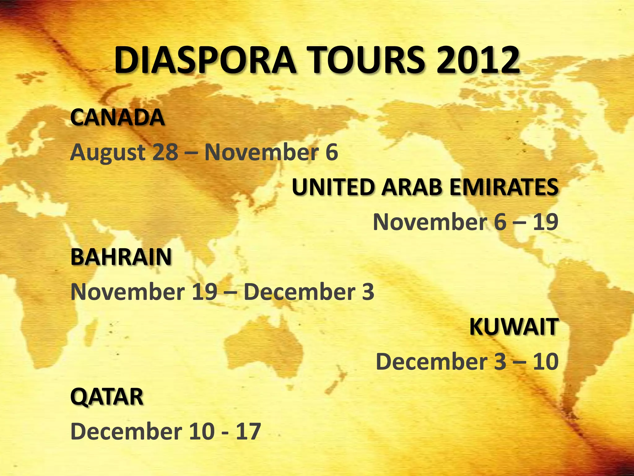 DIASPORA TOURS 2012
CANADA
August 28 – November 6
                  UNITED ARAB EMIRATES
                        November 6 – 19
BAHRAIN
November 19 – December 3
                               KUWAIT
                         December 3 – 10
QATAR
December 10 - 17
 