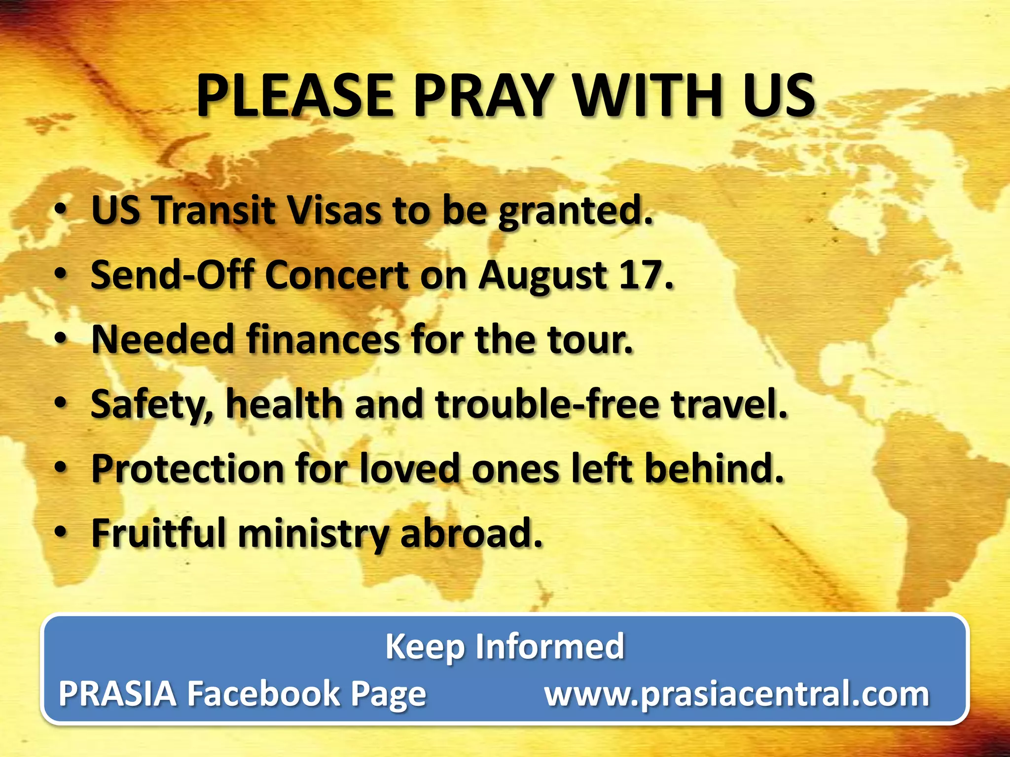 PLEASE PRAY WITH US
•   US Transit Visas to be granted.
•   Send-Off Concert on August 17.
•   Needed finances for the tour.
•   Safety, health and trouble-free travel.
•   Protection for loved ones left behind.
•   Fruitful ministry abroad.

                  Keep Informed
PRASIA Facebook Page       www.prasiacentral.com
 
