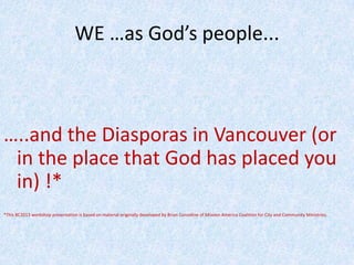 WE …as God’s people...
…..and the Diasporas in Vancouver (or
in the place that God has placed you
in) !*
*This BC2013 workshop presentation is based on material originally developed by Brian Considine of Mission America Coalition for City and Community Ministries.
 