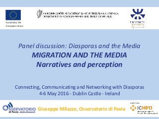 Panel discussion: Diasporas and the Media
MIGRATION AND THE MEDIA
Narratives and perception
Connecting, Communicating and Networking with Diasporas
4-6 May 2016 - Dublin Castle - Ireland
Giuseppe Milazzo, Osservatorio di Pavia
Funded by the
European Union
 